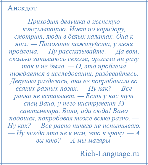 
    Приходит девушка в женскую консультацию. Идет по коридору, смотрит, люди в белых халатах. Она к ним: — Помогите пожалуйста, у меня проблема. — Ну рассказывайте. — Да вот, сколько занимаюсь сексом, оргазма ни разу так и не было. — О, это проблема нуждается в исследовании, раздевайтесь. Девушка разделась, они ее попробовали во всяких разных позах. — Ну как? — Все равно не вставляет. — Есть у нас тут спец Вано, у него инструмент 33 сантиметра. Вано, иди сюда! Вано подошел, попробовал тоже всяко разно. — Ну как? — Все равно ничего не испытываю. — Ну тогда это не к нам, это к врачу. — А вы кто? — А мы маляры.