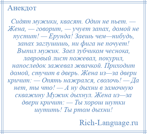 
    Сидят мужики, квасят. Один не пьет. — Жена, — говорит, — учует запах, домой не пустит! — Ерунда! Заешь чем—нибудь, запах заглушишь, ни фига не почует! Выпил мужик. Заел зубчиком чеснока, лавровый лист пожевал, покурил, напоследок зажевал жвачкой. Приходит домой, стучит в дверь. Жена из—за двери кричит: — Опять нажрался, сволочь! — Да нет, ты что! — А ну дыхни в замочную скважину Мужик дыхнул. Жена из—за двери кричит: — Ты хорош шутки шутить! Ты ртом дыхни!