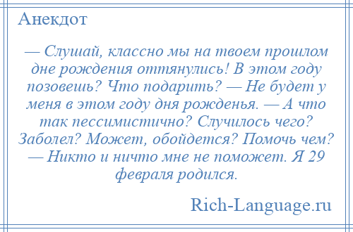 
    — Слушай, классно мы на твоем прошлом дне рождения оттянулись! В этом году позовешь? Что подарить? — Не будет у меня в этом году дня рожденья. — А что так пессимистично? Случилось чего? Заболел? Может, обойдется? Помочь чем? — Никто и ничто мне не поможет. Я 29 февраля родился.