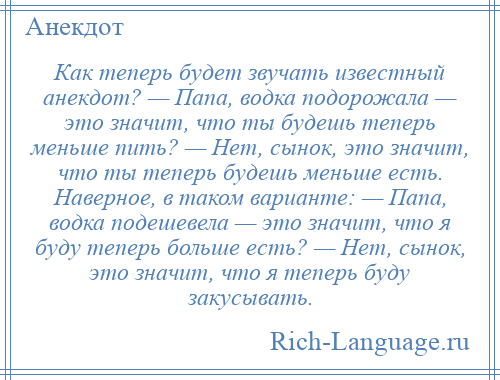 
    Как теперь будет звучать известный анекдот? — Папа, водка подорожала — это значит, что ты будешь теперь меньше пить? — Нет, сынок, это значит, что ты теперь будешь меньше есть. Наверное, в таком варианте: — Папа, водка подешевела — это значит, что я буду теперь больше есть? — Нет, сынок, это значит, что я теперь буду закусывать.