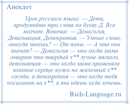 
    Урок русского языка: — Дети, придумайте три слова на букву Д. Все молчат. Вовочка: — Демагогия, Девальвация, Демократия. — Умные слова, откуда знаешь? — От папы. — А что они значат? — Демагогия — это когда мама говорит что твердый х** лучше мягкого, девальвация — это когда мама променяла золотое сердце мужа на железный х** соседа, а демократия — это когда тебя посылают на х**, а ты идешь куда хочешь.