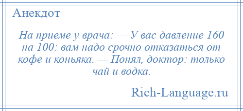 
    На приеме у врача: — У вас давление 160 на 100: вам надо срочно отказаться от кофе и коньяка. — Понял, доктор: только чай и водка.