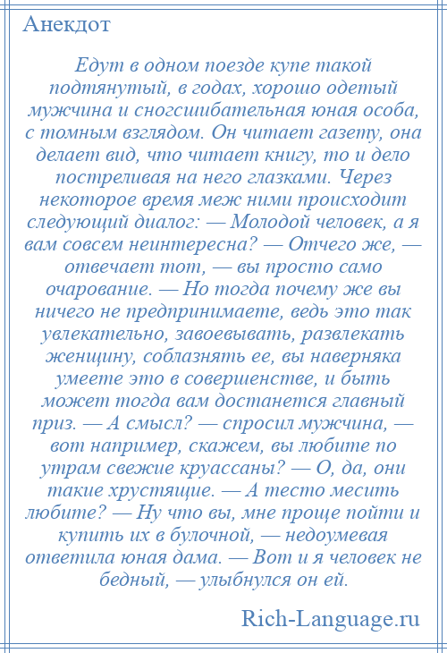 
    Едут в одном поезде купе такой подтянутый, в годах, хорошо одетый мужчина и сногсшибательная юная особа, с томным взглядом. Он читает газету, она делает вид, что читает книгу, то и дело постреливая на него глазками. Через некоторое время меж ними происходит следующий диалог: — Молодой человек, а я вам совсем неинтересна? — Отчего же, — отвечает тот, — вы просто само очарование. — Но тогда почему же вы ничего не предпринимаете, ведь это так увлекательно, завоевывать, развлекать женщину, соблазнять ее, вы наверняка умеете это в совершенстве, и быть может тогда вам достанется главный приз. — А смысл? — спросил мужчина, — вот например, скажем, вы любите по утрам свежие круассаны? — О, да, они такие хрустящие. — А тесто месить любите? — Ну что вы, мне проще пойти и купить их в булочной, — недоумевая ответила юная дама. — Вот и я человек не бедный, — улыбнулся он ей.