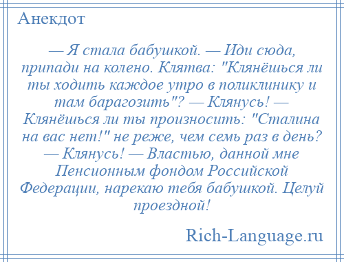 
    — Я стала бабушкой. — Иди сюда, припади на колено. Клятва: Клянёшься ли ты ходить каждое утро в поликлинику и там барагозить ? — Клянусь! — Клянёшься ли ты произносить: Сталина на вас нет! не реже, чем семь раз в день? — Клянусь! — Властью, данной мне Пенсионным фондом Российской Федерации, нарекаю тебя бабушкой. Целуй проездной!