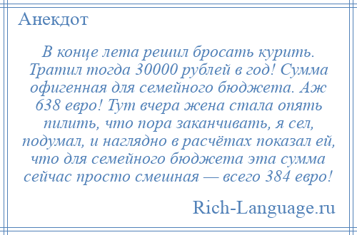 
    В конце лета решил бросать курить. Тратил тогда 30000 рублей в год! Сумма офигенная для семейного бюджета. Аж 638 евро! Тут вчера жена стала опять пилить, что пора заканчивать, я сел, подумал, и наглядно в расчётах показал ей, что для семейного бюджета эта сумма сейчас просто смешная — всего 384 евро!