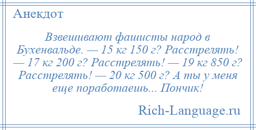 
    Взвешивают фашисты народ в Бухенвальде. — 15 кг 150 г? Расстрелять! — 17 кг 200 г? Расстрелять! — 19 кг 850 г? Расстрелять! — 20 кг 500 г? А ты у меня еще поработаешь... Пончик!