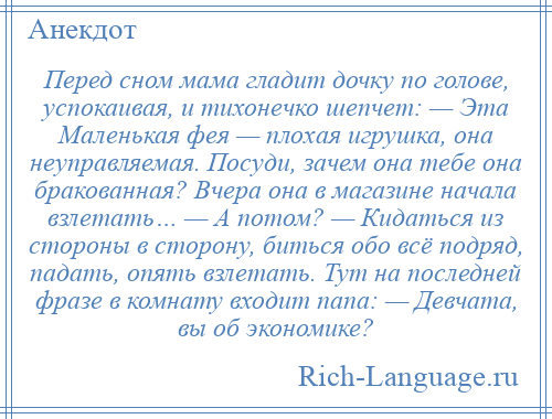 
    Перед сном мама гладит дочку по голове, успокаивая, и тихонечко шепчет: — Эта Маленькая фея — плохая игрушка, она неуправляемая. Посуди, зачем она тебе она бракованная? Вчера она в магазине начала взлетать… — А потом? — Кидаться из стороны в сторону, биться обо всё подряд, падать, опять взлетать. Тут на последней фразе в комнату входит папа: — Девчата, вы об экономике?