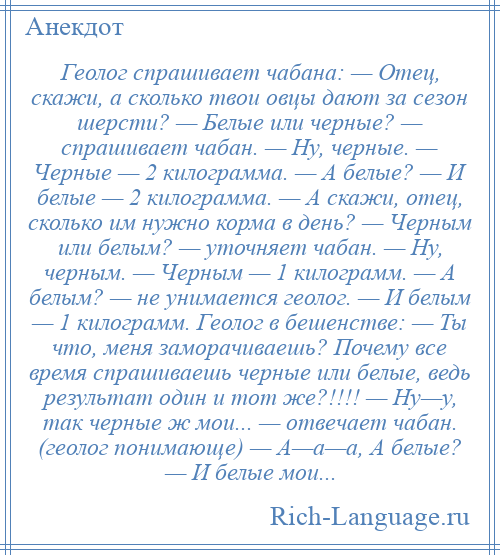 
    Геолог спрашивает чабана: — Отец, скажи, а сколько твои овцы дают за сезон шерсти? — Белые или черные? — спрашивает чабан. — Ну, черные. — Черные — 2 килограмма. — А белые? — И белые — 2 килограмма. — А скажи, отец, сколько им нужно корма в день? — Черным или белым? — уточняет чабан. — Ну, черным. — Черным — 1 килограмм. — А белым? — не унимается геолог. — И белым — 1 килограмм. Геолог в бешенстве: — Ты что, меня заморачиваешь? Почему все время спрашиваешь черные или белые, ведь результат один и тот же?!!!! — Ну—у, так черные ж мои... — отвечает чабан. (геолог понимающе) — А—а—а, А белые? — И белые мои...