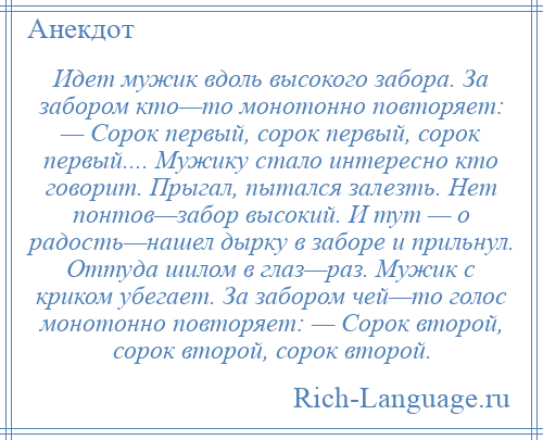 
    Идет мужик вдоль высокого забора. За забором кто—то монотонно повторяет: — Сорок первый, сорок первый, сорок первый.... Мужику стало интересно кто говорит. Прыгал, пытался залезть. Нет понтов—забор высокий. И тут — о радость—нашел дырку в заборе и прильнул. Оттуда шилом в глаз—раз. Мужик с криком убегает. За забором чей—то голос монотонно повторяет: — Сорок второй, сорок второй, сорок второй.