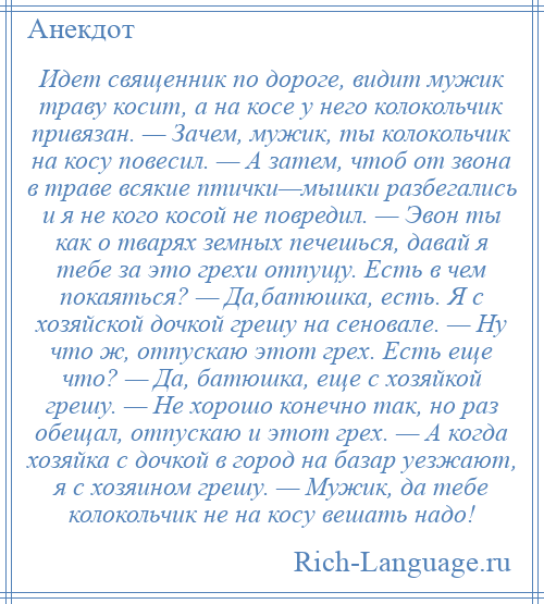 
    Идет священник по дороге, видит мужик траву косит, а на косе у него колокольчик привязан. — Зачем, мужик, ты колокольчик на косу повесил. — А затем, чтоб от звона в траве всякие птички—мышки разбегались и я не кого косой не повредил. — Эвон ты как о тварях земных печешься, давай я тебе за это грехи отпущу. Есть в чем покаяться? — Да,батюшка, есть. Я с хозяйской дочкой грешу на сеновале. — Ну что ж, отпускаю этот грех. Есть еще что? — Да, батюшка, еще с хозяйкой грешу. — Не хорошо конечно так, но раз обещал, отпускаю и этот грех. — А когда хозяйка с дочкой в город на базар уезжают, я с хозяином грешу. — Мужик, да тебе колокольчик не на косу вешать надо!