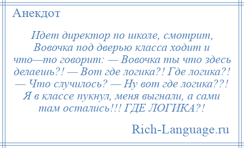 
    Идет директор по школе, смотрит, Вовочка под дверью класса ходит и что—то говорит: — Вовочка ты что здесь делаешь?! — Вот где логика?! Где логика?! — Что случилось? — Ну вот где логика??! Я в классе пукнул, меня выгнали, а сами там остались!!! ГДЕ ЛОГИКА?!