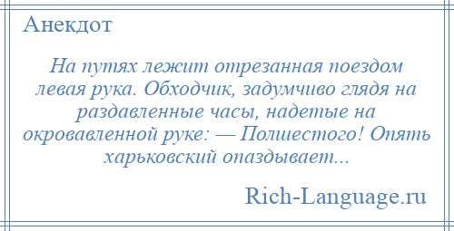 
    На путях лежит отрезанная поездом левая рука. Обходчик, задумчиво глядя на раздавленные часы, надетые на окровавленной руке: — Полшестого! Опять харьковский опаздывает...