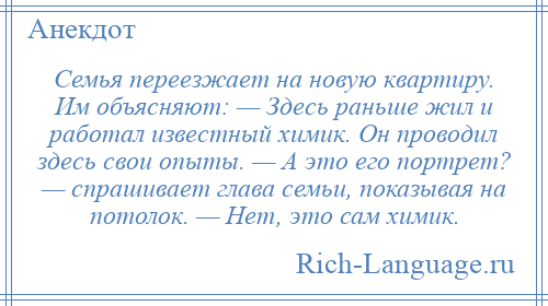 
    Семья переезжает на новую квартиру. Им объясняют: — Здесь раньше жил и работал известный химик. Он проводил здесь свои опыты. — А это его портрет? — спрашивает глава семьи, показывая на потолок. — Нет, это сам химик.