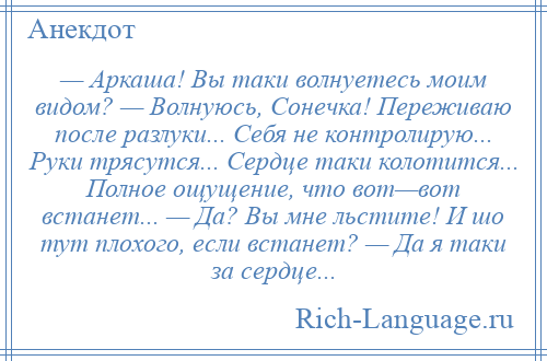 
    — Аркаша! Вы таки волнуетесь моим видом? — Волнуюсь, Сонечка! Переживаю после разлуки... Себя не контролирую... Руки трясутся... Сердце таки колотится... Полное ощущение, что вот—вот встанет... — Да? Вы мне льстите! И шо тут плохого, если встанет? — Да я таки за сердце...