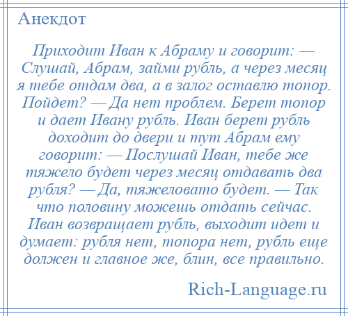 
    Приходит Иван к Абраму и говорит: — Слушай, Абрам, займи рубль, а через месяц я тебе отдам два, а в залог оставлю топор. Пойдет? — Да нет проблем. Берет топор и дает Ивану рубль. Иван берет рубль доходит до двери и тут Абрам ему говорит: — Послушай Иван, тебе же тяжело будет через месяц отдавать два рубля? — Да, тяжеловато будет. — Так что половину можешь отдать сейчас. Иван возвращает рубль, выходит идет и думает: рубля нет, топора нет, рубль еще должен и главное же, блин, все правильно.