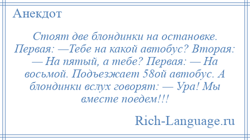 
    Стоят две блондинки на остановке. Первая: —Тебе на какой автобус? Вторая: — На пятый, а тебе? Первая: — На восьмой. Подъезжает 58ой автобус. А блондинки вслух говорят: — Ура! Мы вместе поедем!!!