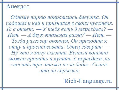 
    Одному парню понравилась девушка. Он подошел к ней и признался в своих чувствах. Та в ответ: — У тебя есть 3 мерседеса? — Нет. — А двух этажная вилла? — Нет. — Тогда разговор окончен. Он приходит к отцу и просит совета. Отец говорит: — Ну что я могу сказать. Бентли конечно можно продать и купить 3 мерседеса ,но сносить три этажа из за бабы...Сынок это не серьезно.