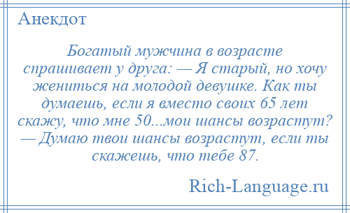 
    Богатый мужчина в возрасте спрашивает у друга: — Я старый, но хочу жениться на молодой девушке. Как ты думаешь, если я вместо своих 65 лет скажу, что мне 50...мои шансы возрастут? — Думаю твои шансы возрастут, если ты скажешь, что тебе 87.