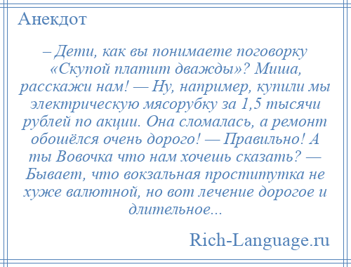 
    – Дети, как вы понимаете поговорку «Скупой платит дважды»? Миша, расскажи нам! — Ну, например, купили мы электрическую мясорубку за 1,5 тысячи рублей по акции. Она сломалась, а ремонт обошёлся очень дорого! — Правильно! А ты Вовочка что нам хочешь сказать? — Бывает, что вокзальная проститутка не хуже валютной, но вот лечение дорогое и длительное...