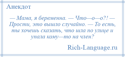 
    — Мама, я беременна. — Что—о—о?! — Прости, это вышло случайно. — То есть, ты хочешь сказать, что шла по улице и упала кому—то на член?