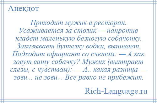 
    Приходит мужик в ресторан. Усаживается за столик — напротив кладет маленькую безногую собачонку. Заказывает бутылку водки, выпивает. Подходит официант со счетом: — А как зовут вашу собачку? Мужик (вытирает слезы, с чувством): — А.. какая разница — зови... не зови... Все равно не прибежит.