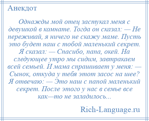 
    Однажды мой отец застукал меня с девушкой в комнате. Тогда он сказал: — Не переживай, я ничего не скажу маме. Пусть это будет наш с тобой маленький секрет. Я сказал: — Спасибо, папа, окей. На следующее утро мы сидим, завтракаем всей семьей. И мама спрашивает у меня: — Сынок, откуда у тебя этот засос на шее? Я отвечаю: — Это наш с папой маленький секрет. После этого у нас в семье все как—то не заладилось...