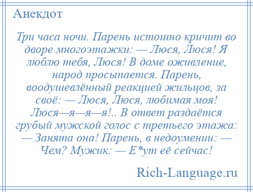 
    Три часа ночи. Парень истошно кричит во дворе многоэтажки: — Люся, Люся! Я люблю тебя, Люся! В доме оживление, народ просыпается. Парень, воодушевлённый реакцией жильцов, за своё: — Люся, Люся, любимая моя! Люся—я—я—я!.. В ответ раздаётся грубый мужской голос с третьего этажа: — Занята она! Парень, в недоумении: — Чем? Мужик: — Е*ут её сейчас!