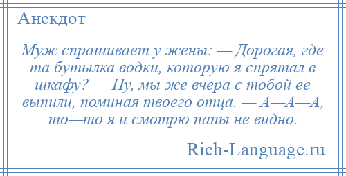 
    Муж спрашивает у жены: — Дорогая, где та бутылка водки, которую я спрятал в шкафу? — Ну, мы же вчера с тобой ее выпили, поминая твоего отца. — А—А—А, то—то я и смотрю папы не видно.