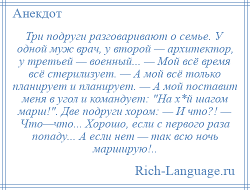 
    Три подруги разговаривают о семье. У одной муж врач, у второй — архитектор, у третьей — военный... — Мой всё время всё стерилизует. — А мой всё только планирует и планирует. — А мой поставит меня в угол и командует: На х*й шагом марш! . Две подруги хором: — И что?! — Что—что... Хорошо, если с первого раза попаду... А если нет — так всю ночь марширую!..