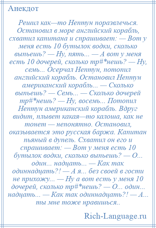 
    Решил как—то Нептун поразвлечься. Остановил в море английский корабль, схватил капитана и спрашивает: — Вот у меня есть 10 бутылок водки, сколько выпьешь? — Ну, пять... — А вот у меня есть 10 дочерей, сколько тр#*нешь? — Ну, семь... Осерчал Нептун, потопил английский корабль. Остановил Нептун американский корабль... — Сколько выпьешь? — Семь... — Сколько дочерей тр#*нешь? — Ну, восемь... Потопил Нептун американский корабль. Вдруг видит, плывет какая—то калоша, как не тонет — непонятно. Остановил, оказывается это русская баржа. Капитан пьяный в дупель. Схватил он его и спрашивает: — Вот у меня есть 10 бутылок водки, сколько выпьешь? — О... один... надцать... — Как так одиннадцать?! — А я... без своей в гости не прихожу... — Ну а вот есть у меня 10 дочерей, сколько тр#*нешь? — О... один... надцать... — Как так одиннадцать?! — А... ты мне тоже нравишься..