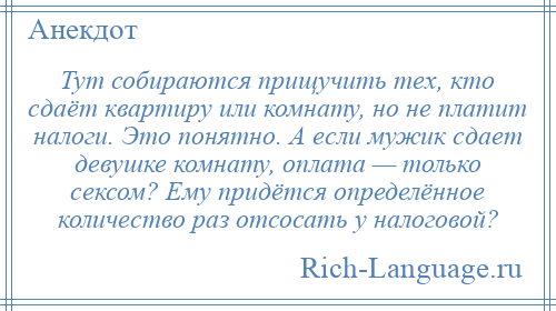 
    Тут собираются прищучить тех, кто сдаёт квартиру или комнату, но не платит налоги. Это понятно. А если мужик сдает девушке комнату, оплата — только сексом? Ему придётся определённое количество раз отсосать у налоговой?