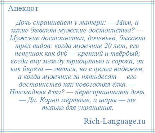 
    Дочь спрашивает у матери: — Мам, а какие бывают мужские достоинства? — Мужские достоинства, доченька, бывают трёх видов: когда мужчине 20 лет, его петушок как дуб — крепкий и твёрдый; когда ему между тридцатью и сорока, он как берёза — гнётся, но в целом надёжен; а когда мужчине за пятьдесят — его достоинство как новогодняя ёлка. — Новогодняя ёлка? — переспрашивает дочь. — Да. Корни мёртвые, а шары — те только для украшения.