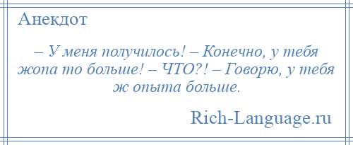 
    – У меня получилось! – Конечно, у тебя жопа то больше! – ЧТО?! – Говорю, у тебя ж опыта больше.