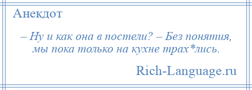 
    – Ну и как она в постели? – Без понятия, мы пока только на кухне трах*лись.