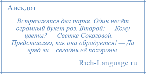 
    Встречаются два парня. Один несёт огромный букет роз. Второй: — Кому цветы? — Светке Coколовой. — Представляю, как она обрадуется! — Да вряд ли... cегодня её похороны.