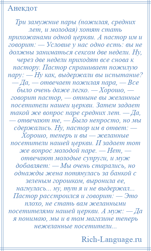 
    Три замужние пары (пожилая, средних лет, и молодая) хотят стать прихожанами одной церкви. А пастор им и говорит: — Условие у нас одно есть: вы не должны заниматься сексом две недели. Ну, через две недели приходят все снова к пастору. Пастор спрашивает пожилую пару: — Ну как, выдержали вы испытание? — Да, — отвечает пожилая пара, — Все было очень даже легко. — Хорошо, — говорит пастор, — отныне вы желанные посетители нашеи церкви. Затем задает такой же вопрос паре средних лет. — Да, — отвечают те, — Было непросто, но мы сдержались. Ну, пастор им в ответ: — Хорошо, теперь и вы — желанные посетители нашей церкви. И задает тот же вопрос молодой паре. — Нет, — отвечают молодые супруги, и муж добавляет: — Мы очень старались, но однажды жена потянулась за банкой с зеленым горошком, выронила ее, нагнулась... ну, тут я и не выдержал... Пастор расстроился и говорит: — Это плохо, не стать вам желанными посетителями нашей церкви. А муж: — Да я понимаю, мы и в том магазине теперь нежеланные посетители...