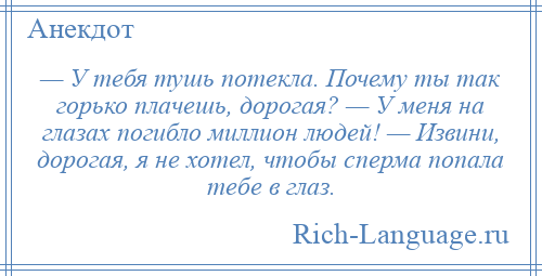 
    — У тебя тушь потекла. Почему ты так горько плачешь, дорогая? — У меня на глазах погибло миллион людей! — Извини, дорогая, я не хотел, чтобы сперма попала тебе в глаз.