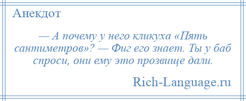 
    — А почему у него кликуха «Пять сантиметров»? — Фиг его знает. Ты у баб спроси, они ему это прозвище дали.