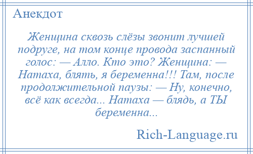 
    Женщина сквозь слёзы звонит лучшей подруге, на том конце провода заспанный голос: — Алло. Кто это? Женщина: — Натаха, блять, я беременна!!! Там, после продолжительной паузы: — Ну, конечно, всё как всегда... Натаха — блядь, а ТЫ беременна...