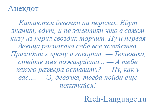 
    Катаются девочки на перилах. Едут значит, едут, и не заметили что в самом низу из перил гвоздик торчит. Ну и первая девица распахала себе все хозяйство. Приходит к врачу и говорит: — Тетенька, сшейте мне пожалуйста... — А тебе какого размера оставить? — Ну, как у вас.... — Э, девочка, тогда пойди еще покатайся!