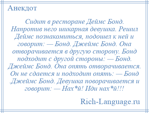 
    Сидит в ресторане Деймс Бонд. Напротив него шикарная девушка. Решил Деймс познакомиться, подошел к ней и говорит: — Бонд. Джеймс Бонд. Она отворачивается в другую сторону. Бонд подходит с другой стороны: — Бонд. Джеймс Бонд. Она опять отворачивается. Он не сдается и подходит опять: — Бонд .Джеймс Бонд. Девушка поворачивается и говорит: — Нах*й! Иди нах*й!!!