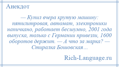 
    — Купил вчера крутую машину: пятилитровая, автомат, электроники напичкано, работает бесшумно, 2001 года выпуска, только с Германии привезли, 1600 оборотов держит. — А что за марка? — Стиралка Бошовская…