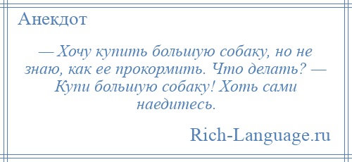 
    — Хочу купить большую собаку, но не знаю, как ее прокормить. Что делать? — Купи большую собаку! Хоть сами наедитесь.