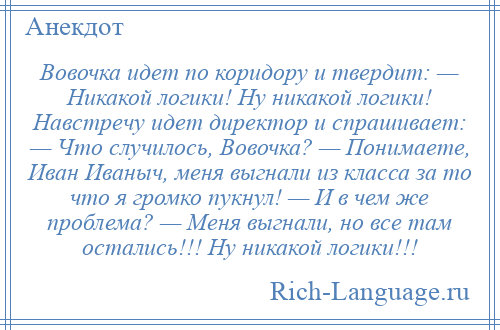 
    Вовочка идет по коридору и твердит: — Никакой логики! Ну никакой логики! Навстречу идет директор и спрашивает: — Что случилось, Вовочка? — Понимаете, Иван Иваныч, меня выгнали из класса за то что я громко пукнул! — И в чем же проблема? — Меня выгнали, но все там остались!!! Ну никакой логики!!!