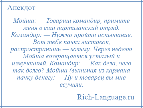 
    Мойша: — Товарищ командир, примите меня в ваш партизанский отряд. Командир: — Нужно пройти испытание. Вот тебе пачка листовок, распространишь — возьму. Через неделю Мойша возвращается усталый и измученный. Командир: — Как дела, чего так долго? Мойша (вынимая из кармана пачку денег): — Ну и товарец вы мне всучили.