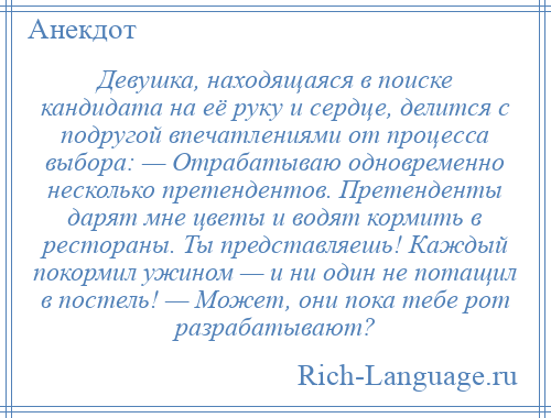 
    Девушка, находящаяся в поиске кандидата на её руку и сердце, делится с подругой впечатлениями от процесса выбора: — Отрабатываю одновременно несколько претендентов. Претенденты дарят мне цветы и водят кормить в рестораны. Ты представляешь! Каждый покормил ужином — и ни один не потащил в постель! — Может, они пока тебе рот разрабатывают?