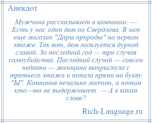 
    Мужчина рассказывает в компании: — Есть у нас один дом по Свердлова. В нем еще магазин Дары природы на первом этаже. Так вот, дом пользуется дурной славой. За последний год — три случая самоубийства. Последний случай — совсем недавно — женщина выпрыгнула с третьего этажа и попала прямо на букву Ы . Компания печально молчит, а потом кто—то не выдерживает: — А в каком слове?