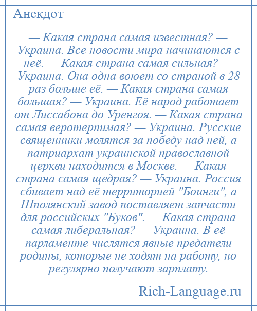 
    — Какая страна самая известная? — Украина. Все новости мира начинаются с неё. — Какая страна самая сильная? — Украина. Она одна воюет со страной в 28 раз больше её. — Какая страна самая большая? — Украина. Её народ работает от Лиссабона до Уренгоя. — Какая страна самая веротерпимая? — Украина. Русские священники молятся за победу над ней, а патриархат украинской православной церкви находится в Москве. — Какая страна самая щедрая? — Украина. Россия сбивает над её территорией Боинги , а Шполянский завод поставляет запчасти для российских Буков . — Какая страна самая либеральная? — Украина. В её парламенте числятся явные предатели родины, которые не ходят на работу, но регулярно получают зарплату.