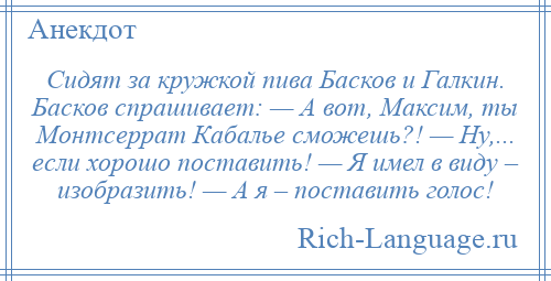 
    Сидят за кружкой пива Басков и Галкин. Басков спрашивает: — А вот, Максим, ты Монтсеррат Кабалье сможешь?! — Ну,... если хорошо поставить! — Я имел в виду – изобразить! — А я – поставить голос!