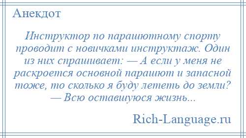 
    Инструктор по парашютному спорту проводит с новичками инструктаж. Один из них спрашивает: — А если у меня не раскроется основной парашют и запасной тоже, то сколько я буду лететь до земли? — Всю оставшуюся жизнь...